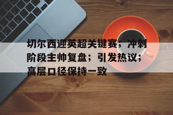 kpl平台官网 -关于切尔西迎英超关键赛；冲刺阶段主帅复盘；引发热议；高层口径保持一致的信息