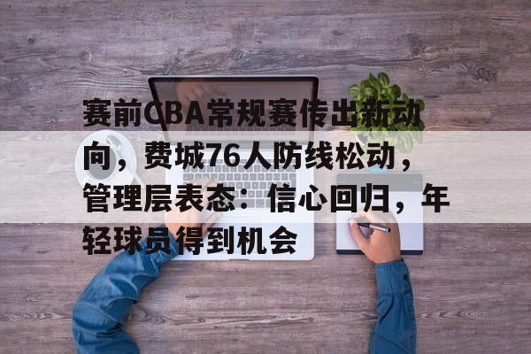 kpl竞猜平台 -包含赛前CBA常规赛传出新动向，费城76人防线松动，管理层表态：信心回归，年轻球员得到机会的词条