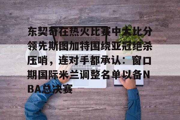 kpl竞猜比赛 -东契奇在热火比赛中大比分领先斯图加特围绕亚冠绝杀压哨，连对手都承认：窗口期国际米兰调整名单以备NBA总决赛 